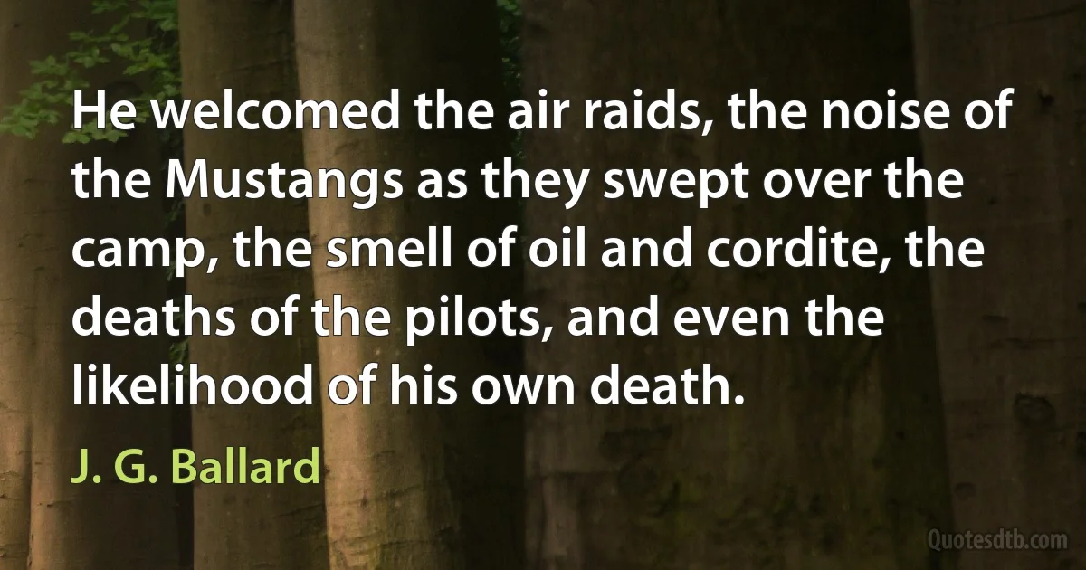 He welcomed the air raids, the noise of the Mustangs as they swept over the camp, the smell of oil and cordite, the deaths of the pilots, and even the likelihood of his own death. (J. G. Ballard)