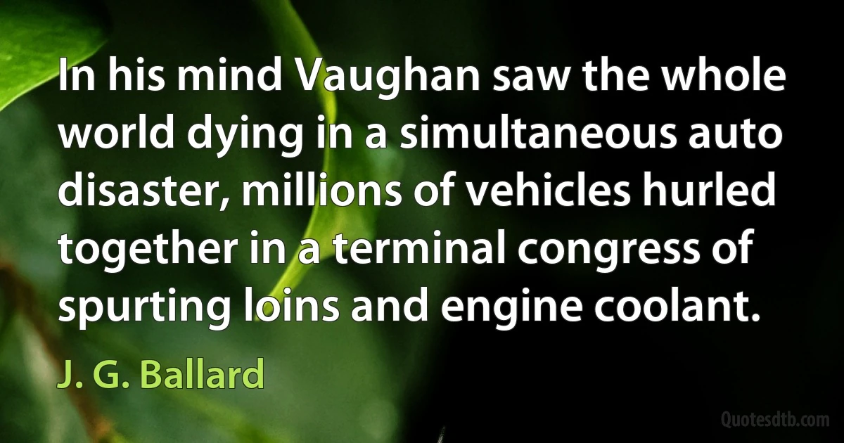 In his mind Vaughan saw the whole world dying in a simultaneous auto disaster, millions of vehicles hurled together in a terminal congress of spurting loins and engine coolant. (J. G. Ballard)