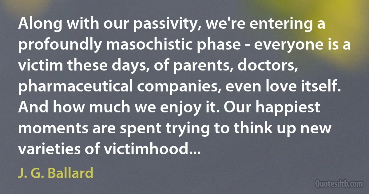 Along with our passivity, we're entering a profoundly masochistic phase - everyone is a victim these days, of parents, doctors, pharmaceutical companies, even love itself. And how much we enjoy it. Our happiest moments are spent trying to think up new varieties of victimhood... (J. G. Ballard)