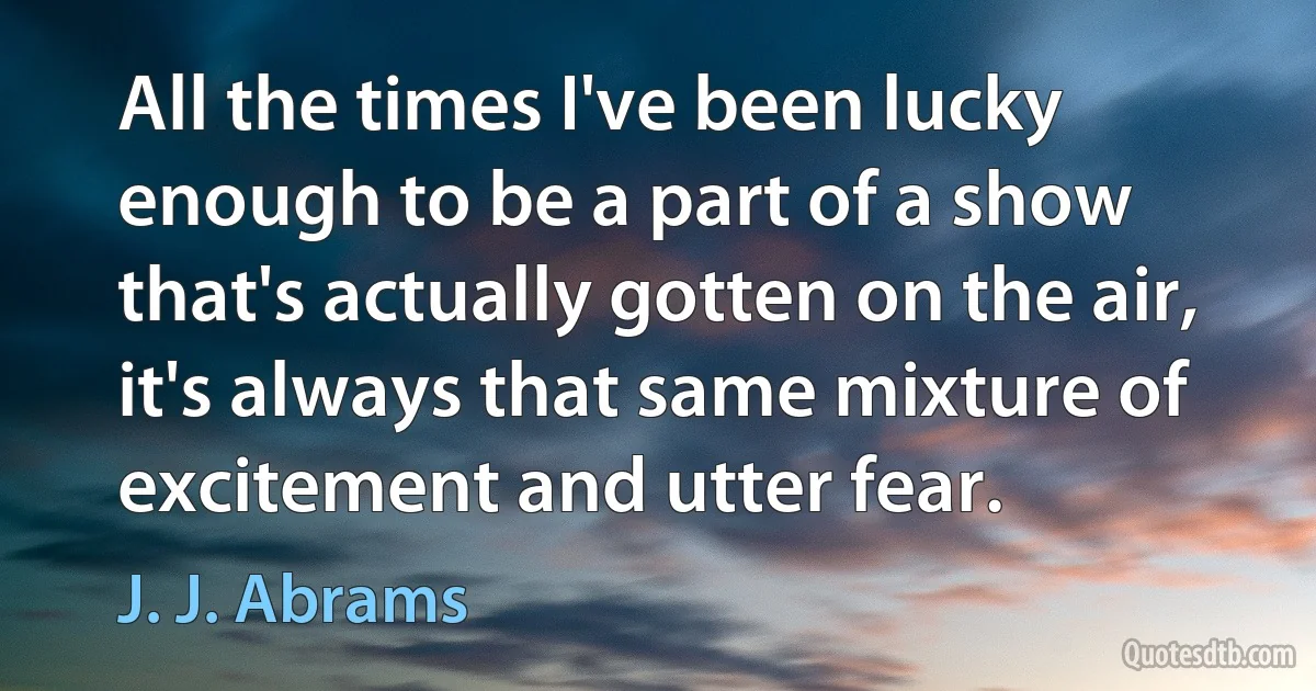 All the times I've been lucky enough to be a part of a show that's actually gotten on the air, it's always that same mixture of excitement and utter fear. (J. J. Abrams)