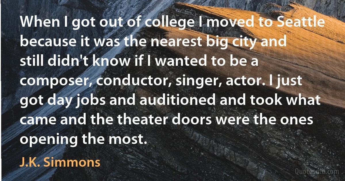 When I got out of college I moved to Seattle because it was the nearest big city and still didn't know if I wanted to be a composer, conductor, singer, actor. I just got day jobs and auditioned and took what came and the theater doors were the ones opening the most. (J.K. Simmons)