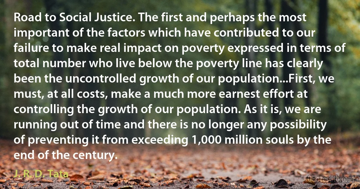 Road to Social Justice. The first and perhaps the most important of the factors which have contributed to our failure to make real impact on poverty expressed in terms of total number who live below the poverty line has clearly been the uncontrolled growth of our population...First, we must, at all costs, make a much more earnest effort at controlling the growth of our population. As it is, we are running out of time and there is no longer any possibility of preventing it from exceeding 1,000 million souls by the end of the century. (J. R. D. Tata)