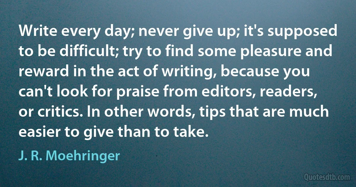 Write every day; never give up; it's supposed to be difficult; try to find some pleasure and reward in the act of writing, because you can't look for praise from editors, readers, or critics. In other words, tips that are much easier to give than to take. (J. R. Moehringer)