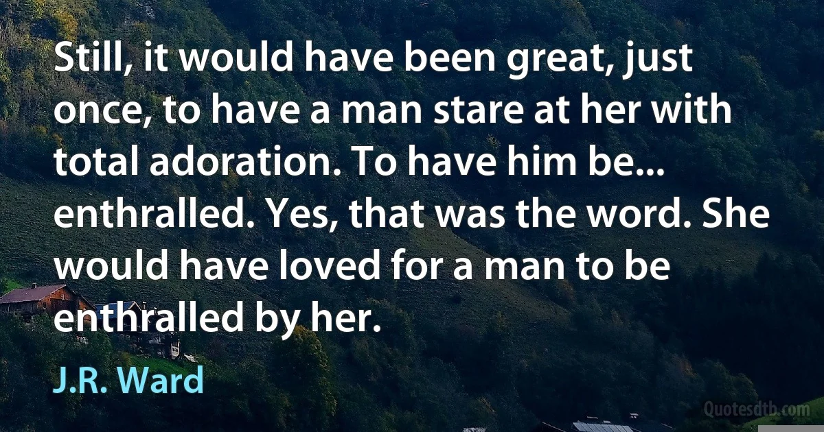 Still, it would have been great, just once, to have a man stare at her with total adoration. To have him be... enthralled. Yes, that was the word. She would have loved for a man to be enthralled by her. (J.R. Ward)