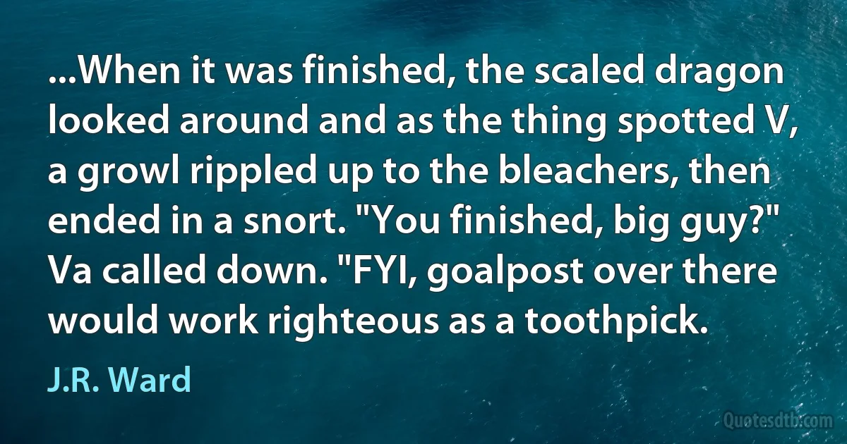 ...When it was finished, the scaled dragon looked around and as the thing spotted V, a growl rippled up to the bleachers, then ended in a snort. "You finished, big guy?" Va called down. "FYI, goalpost over there would work righteous as a toothpick. (J.R. Ward)