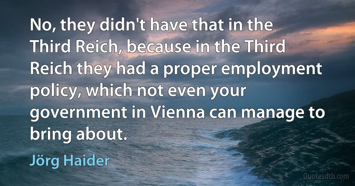 No, they didn't have that in the Third Reich, because in the Third Reich they had a proper employment policy, which not even your government in Vienna can manage to bring about. (Jörg Haider)