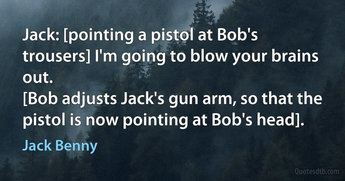 Jack: [pointing a pistol at Bob's trousers] I'm going to blow your brains out.
[Bob adjusts Jack's gun arm, so that the pistol is now pointing at Bob's head]. (Jack Benny)