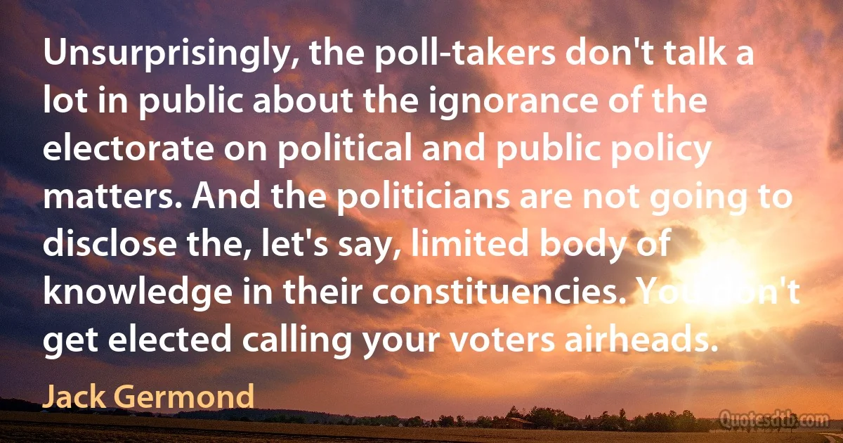 Unsurprisingly, the poll-takers don't talk a lot in public about the ignorance of the electorate on political and public policy matters. And the politicians are not going to disclose the, let's say, limited body of knowledge in their constituencies. You don't get elected calling your voters airheads. (Jack Germond)