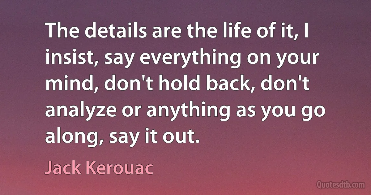 The details are the life of it, I insist, say everything on your mind, don't hold back, don't analyze or anything as you go along, say it out. (Jack Kerouac)