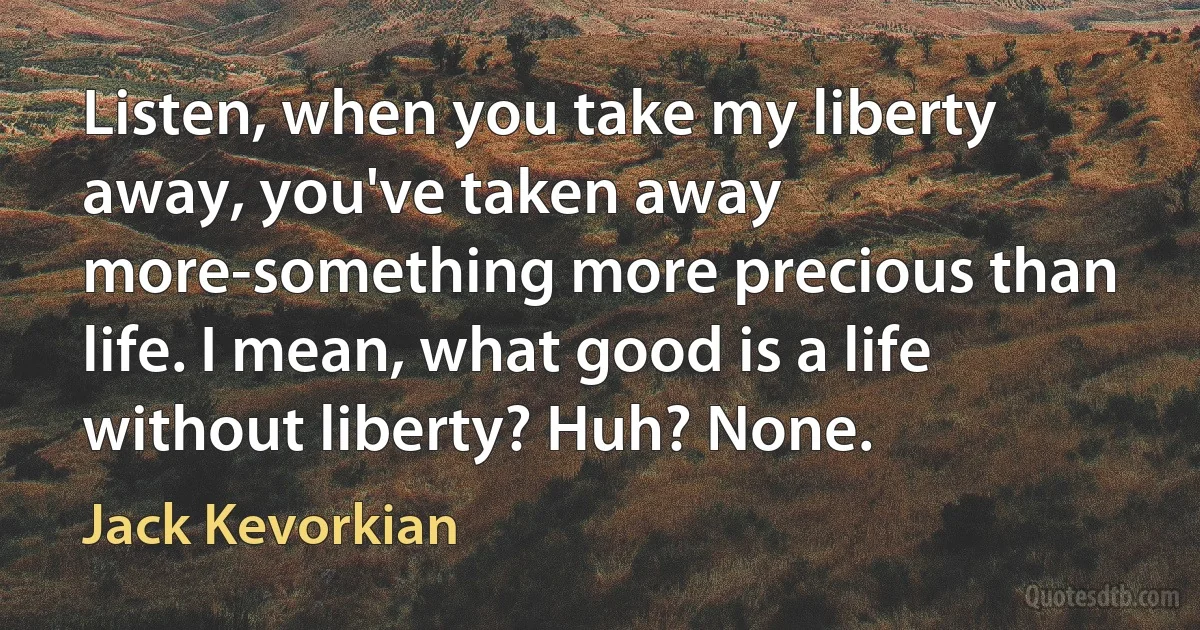 Listen, when you take my liberty away, you've taken away more-something more precious than life. I mean, what good is a life without liberty? Huh? None. (Jack Kevorkian)