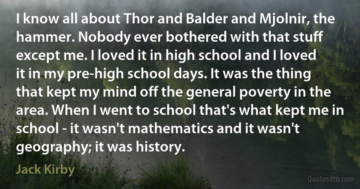 I know all about Thor and Balder and Mjolnir, the hammer. Nobody ever bothered with that stuff except me. I loved it in high school and I loved it in my pre-high school days. It was the thing that kept my mind off the general poverty in the area. When I went to school that's what kept me in school - it wasn't mathematics and it wasn't geography; it was history. (Jack Kirby)