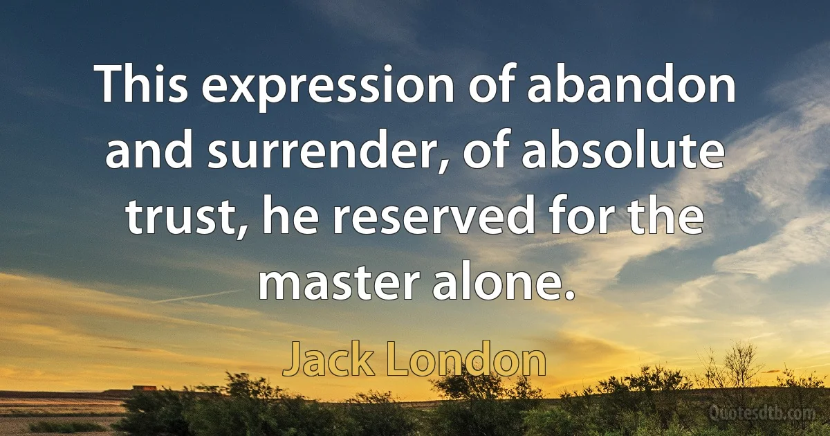 This expression of abandon and surrender, of absolute trust, he reserved for the master alone. (Jack London)