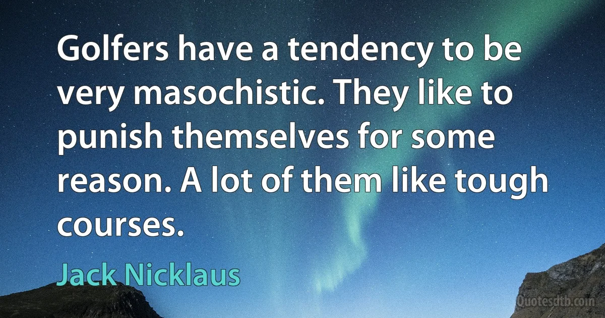 Golfers have a tendency to be very masochistic. They like to punish themselves for some reason. A lot of them like tough courses. (Jack Nicklaus)