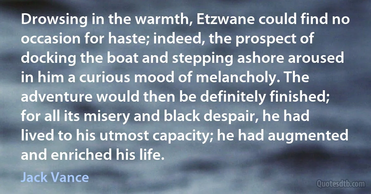 Drowsing in the warmth, Etzwane could find no occasion for haste; indeed, the prospect of docking the boat and stepping ashore aroused in him a curious mood of melancholy. The adventure would then be definitely finished; for all its misery and black despair, he had lived to his utmost capacity; he had augmented and enriched his life. (Jack Vance)