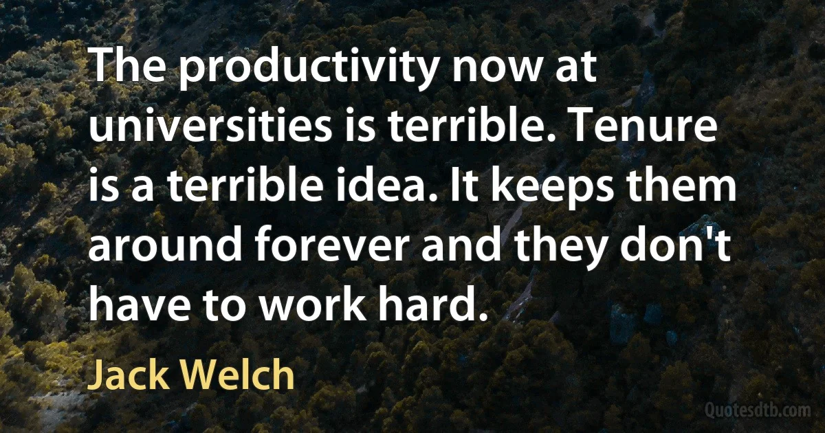 The productivity now at universities is terrible. Tenure is a terrible idea. It keeps them around forever and they don't have to work hard. (Jack Welch)