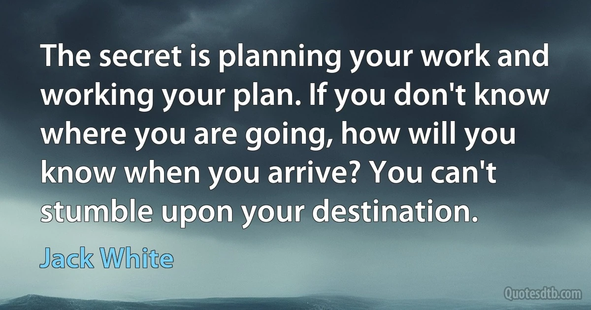 The secret is planning your work and working your plan. If you don't know where you are going, how will you know when you arrive? You can't stumble upon your destination. (Jack White)