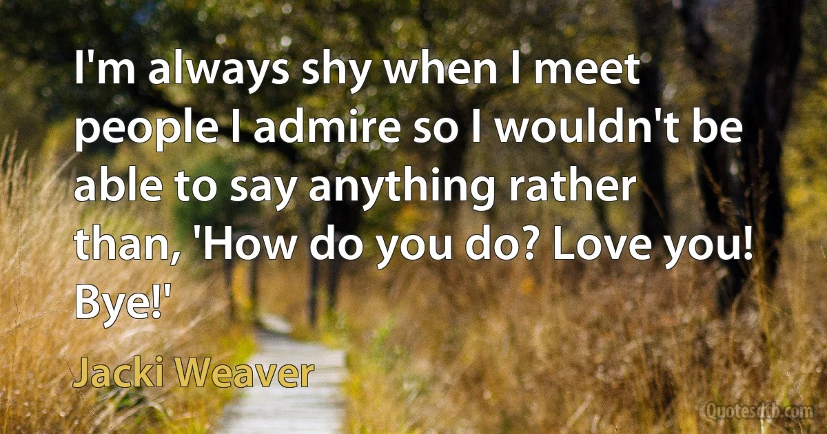 I'm always shy when I meet people I admire so I wouldn't be able to say anything rather than, 'How do you do? Love you! Bye!' (Jacki Weaver)