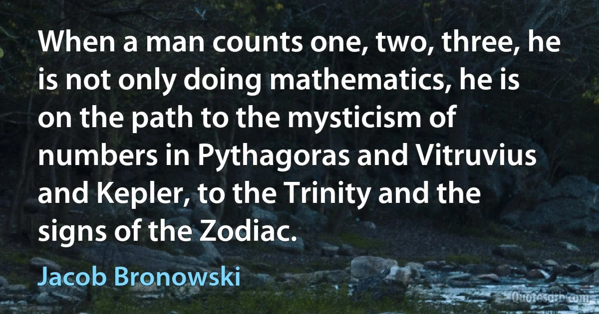 When a man counts one, two, three, he is not only doing mathematics, he is on the path to the mysticism of numbers in Pythagoras and Vitruvius and Kepler, to the Trinity and the signs of the Zodiac. (Jacob Bronowski)