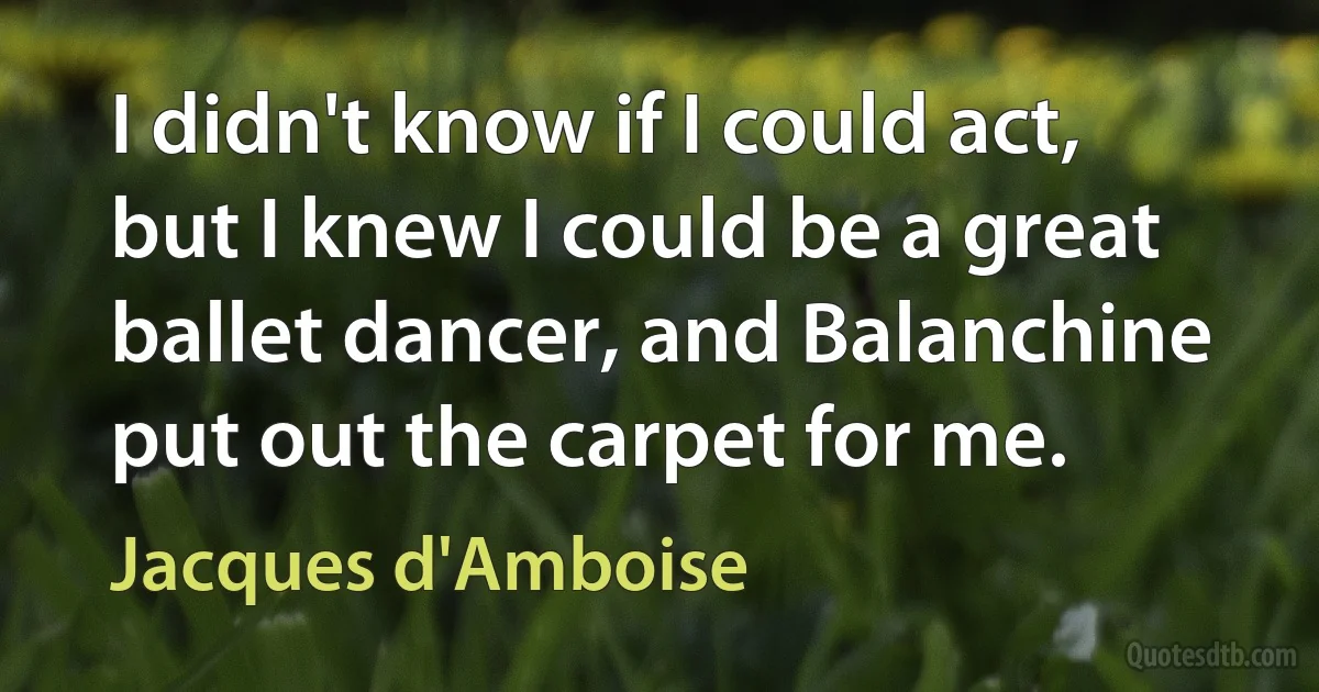 I didn't know if I could act, but I knew I could be a great ballet dancer, and Balanchine put out the carpet for me. (Jacques d'Amboise)