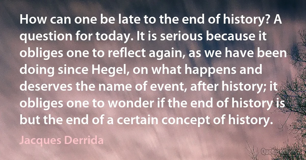 How can one be late to the end of history? A question for today. It is serious because it obliges one to reflect again, as we have been doing since Hegel, on what happens and deserves the name of event, after history; it obliges one to wonder if the end of history is but the end of a certain concept of history. (Jacques Derrida)