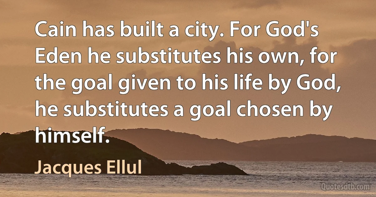 Cain has built a city. For God's Eden he substitutes his own, for the goal given to his life by God, he substitutes a goal chosen by himself. (Jacques Ellul)