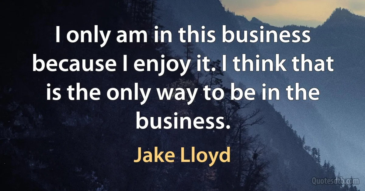 I only am in this business because I enjoy it. I think that is the only way to be in the business. (Jake Lloyd)