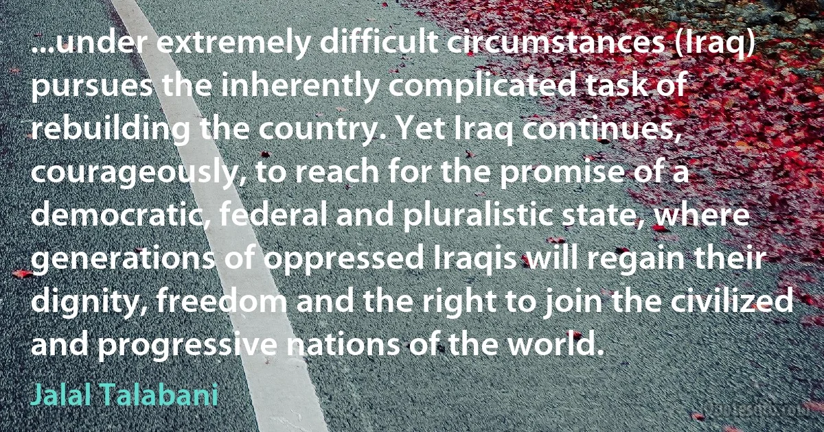 ...under extremely difficult circumstances (Iraq) pursues the inherently complicated task of rebuilding the country. Yet Iraq continues, courageously, to reach for the promise of a democratic, federal and pluralistic state, where generations of oppressed Iraqis will regain their dignity, freedom and the right to join the civilized and progressive nations of the world. (Jalal Talabani)