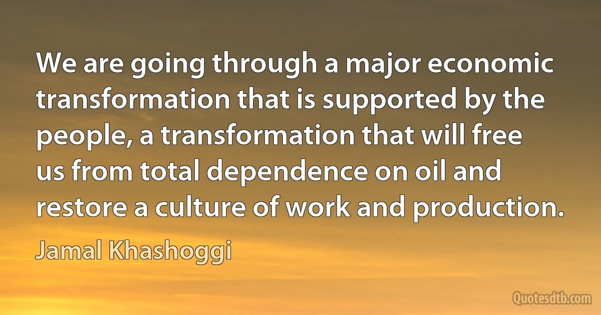 We are going through a major economic transformation that is supported by the people, a transformation that will free us from total dependence on oil and restore a culture of work and production. (Jamal Khashoggi)