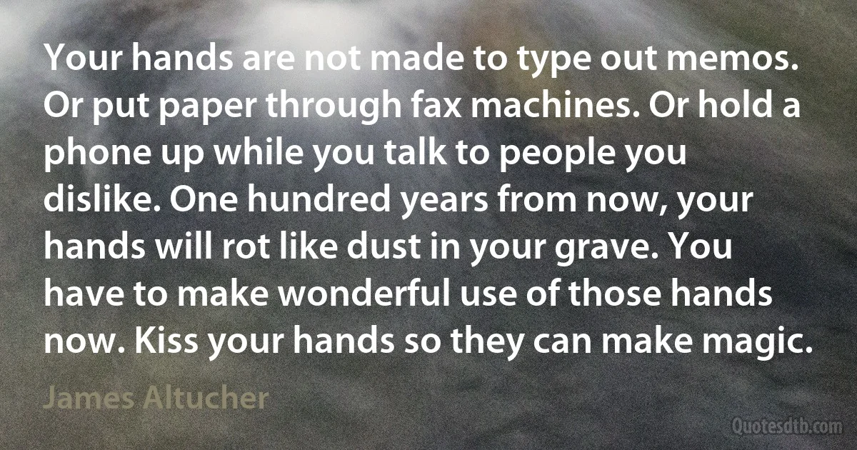 Your hands are not made to type out memos. Or put paper through fax machines. Or hold a phone up while you talk to people you dislike. One hundred years from now, your hands will rot like dust in your grave. You have to make wonderful use of those hands now. Kiss your hands so they can make magic. (James Altucher)