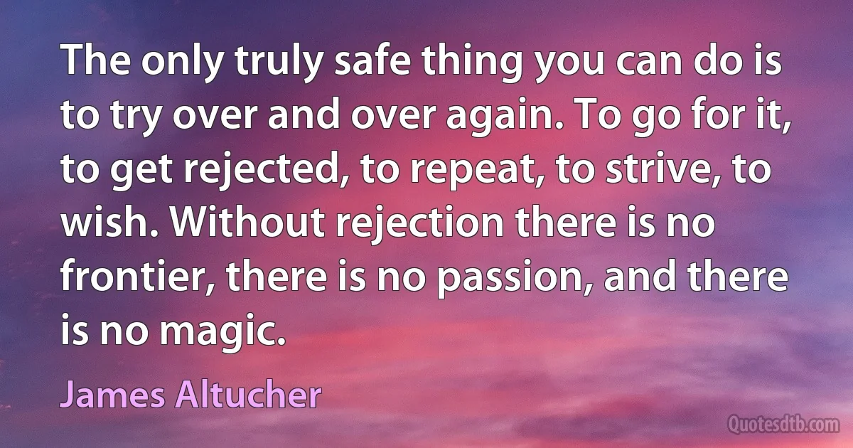 The only truly safe thing you can do is to try over and over again. To go for it, to get rejected, to repeat, to strive, to wish. Without rejection there is no frontier, there is no passion, and there is no magic. (James Altucher)