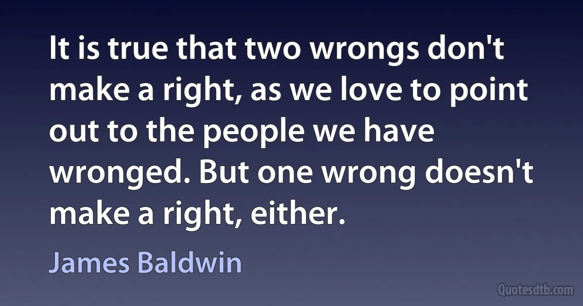 It is true that two wrongs don't make a right, as we love to point out to the people we have wronged. But one wrong doesn't make a right, either. (James Baldwin)