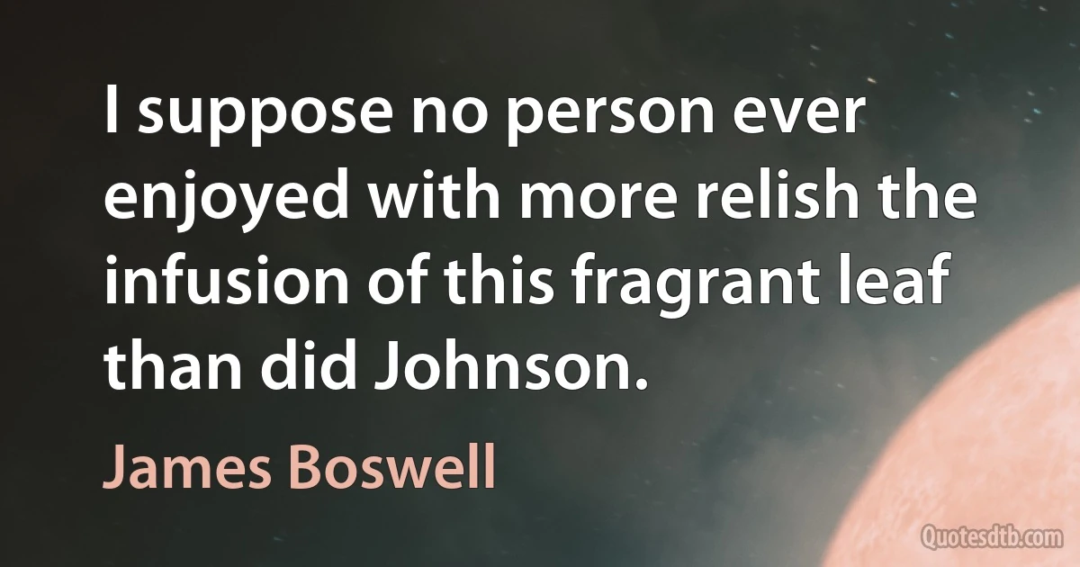 I suppose no person ever enjoyed with more relish the infusion of this fragrant leaf than did Johnson. (James Boswell)