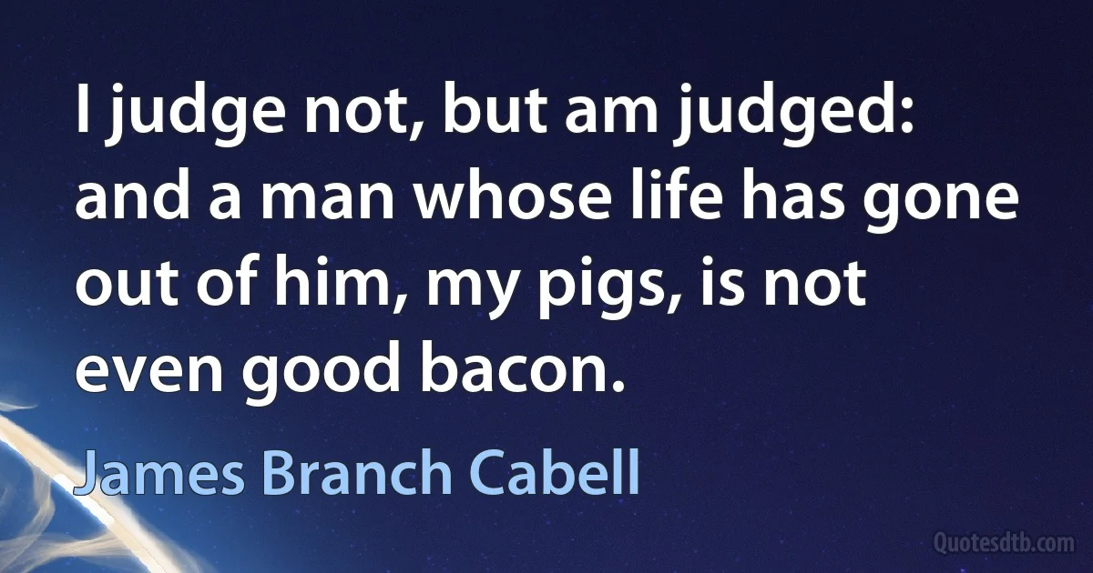 I judge not, but am judged: and a man whose life has gone out of him, my pigs, is not even good bacon. (James Branch Cabell)