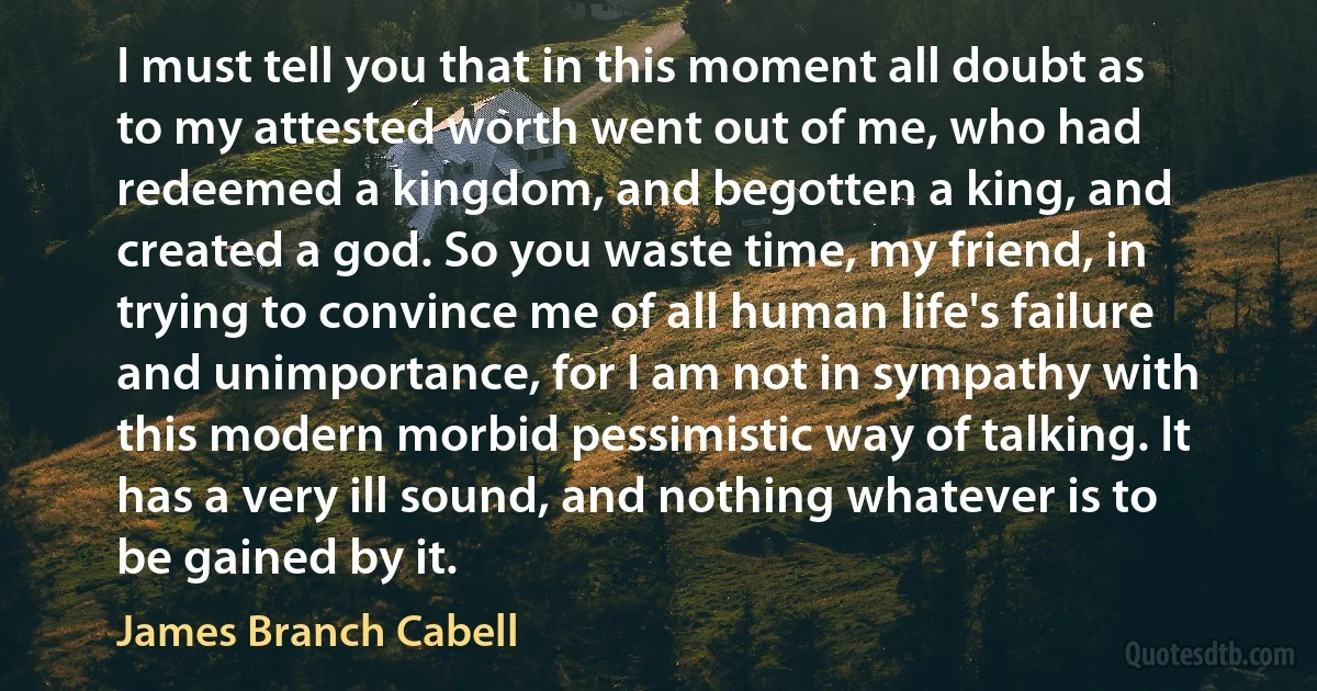 I must tell you that in this moment all doubt as to my attested worth went out of me, who had redeemed a kingdom, and begotten a king, and created a god. So you waste time, my friend, in trying to convince me of all human life's failure and unimportance, for I am not in sympathy with this modern morbid pessimistic way of talking. It has a very ill sound, and nothing whatever is to be gained by it. (James Branch Cabell)