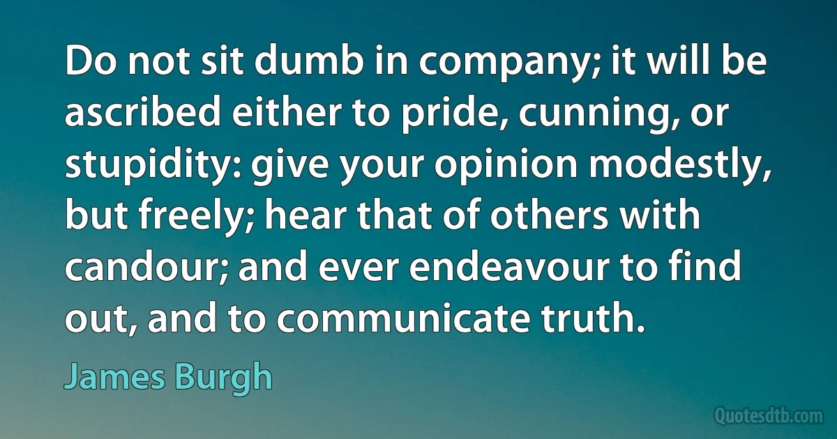 Do not sit dumb in company; it will be ascribed either to pride, cunning, or stupidity: give your opinion modestly, but freely; hear that of others with candour; and ever endeavour to find out, and to communicate truth. (James Burgh)