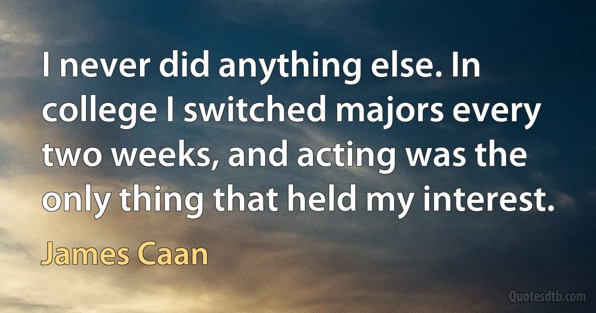 I never did anything else. In college I switched majors every two weeks, and acting was the only thing that held my interest. (James Caan)