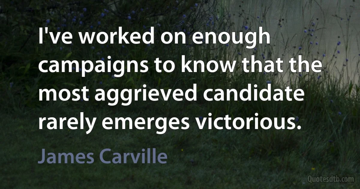 I've worked on enough campaigns to know that the most aggrieved candidate rarely emerges victorious. (James Carville)