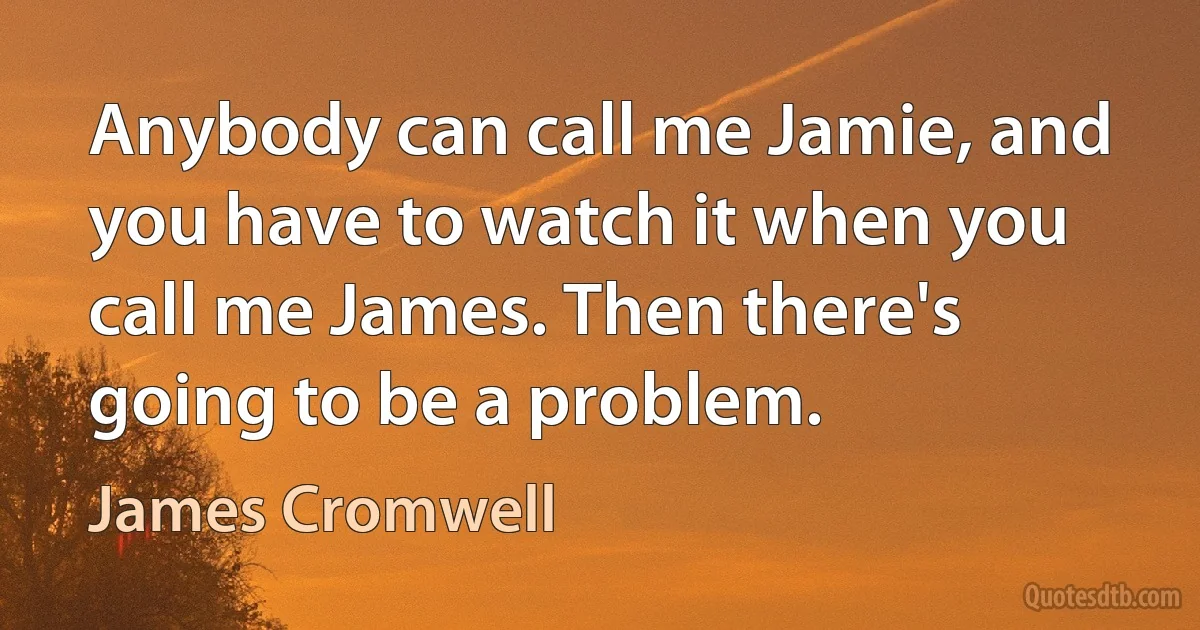 Anybody can call me Jamie, and you have to watch it when you call me James. Then there's going to be a problem. (James Cromwell)