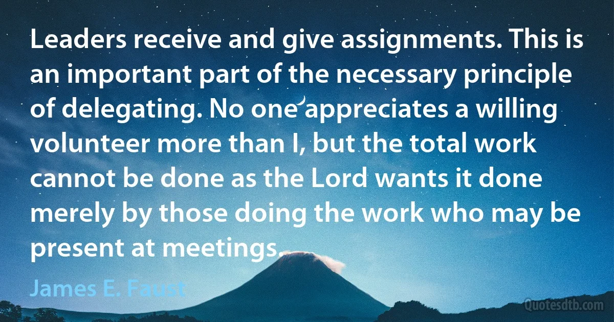 Leaders receive and give assignments. This is an important part of the necessary principle of delegating. No one appreciates a willing volunteer more than I, but the total work cannot be done as the Lord wants it done merely by those doing the work who may be present at meetings. (James E. Faust)