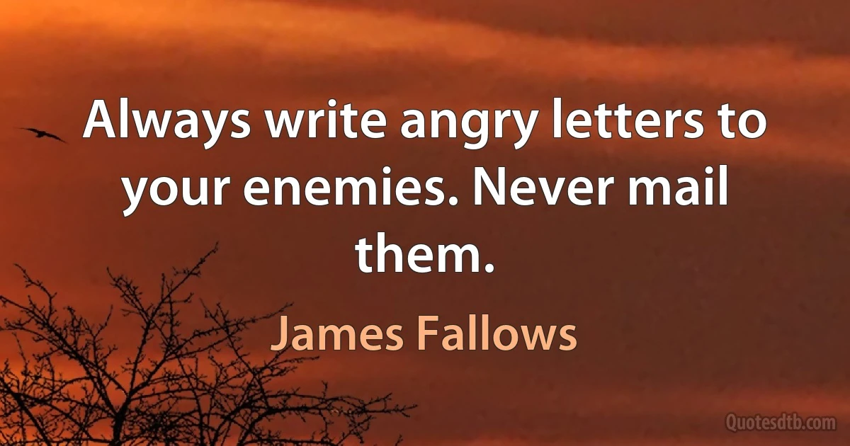 Always write angry letters to your enemies. Never mail them. (James Fallows)