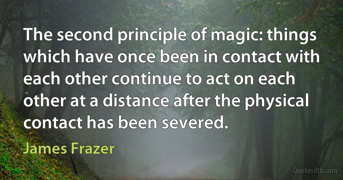 The second principle of magic: things which have once been in contact with each other continue to act on each other at a distance after the physical contact has been severed. (James Frazer)