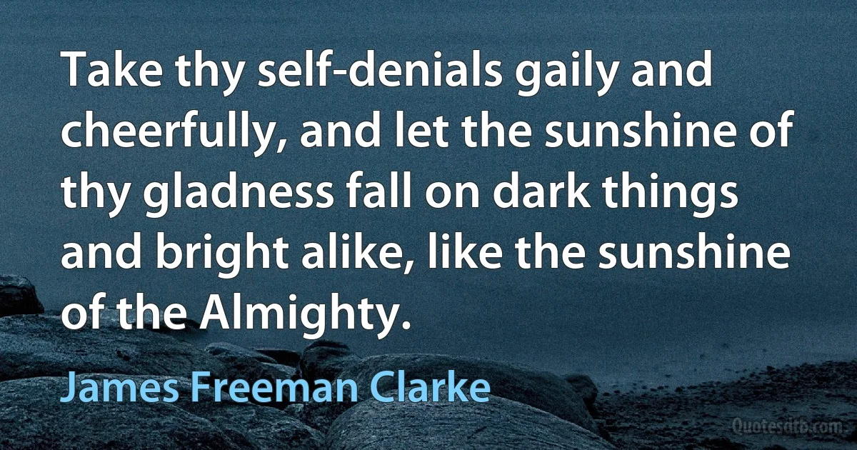 Take thy self-denials gaily and cheerfully, and let the sunshine of thy gladness fall on dark things and bright alike, like the sunshine of the Almighty. (James Freeman Clarke)