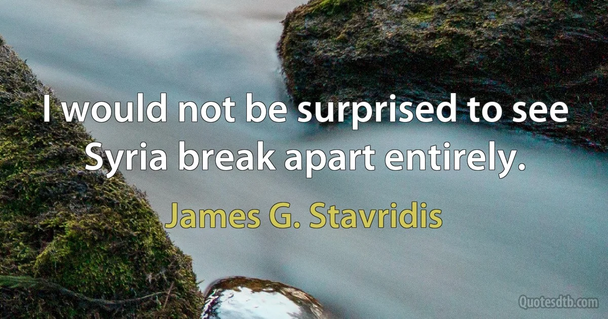 I would not be surprised to see Syria break apart entirely. (James G. Stavridis)