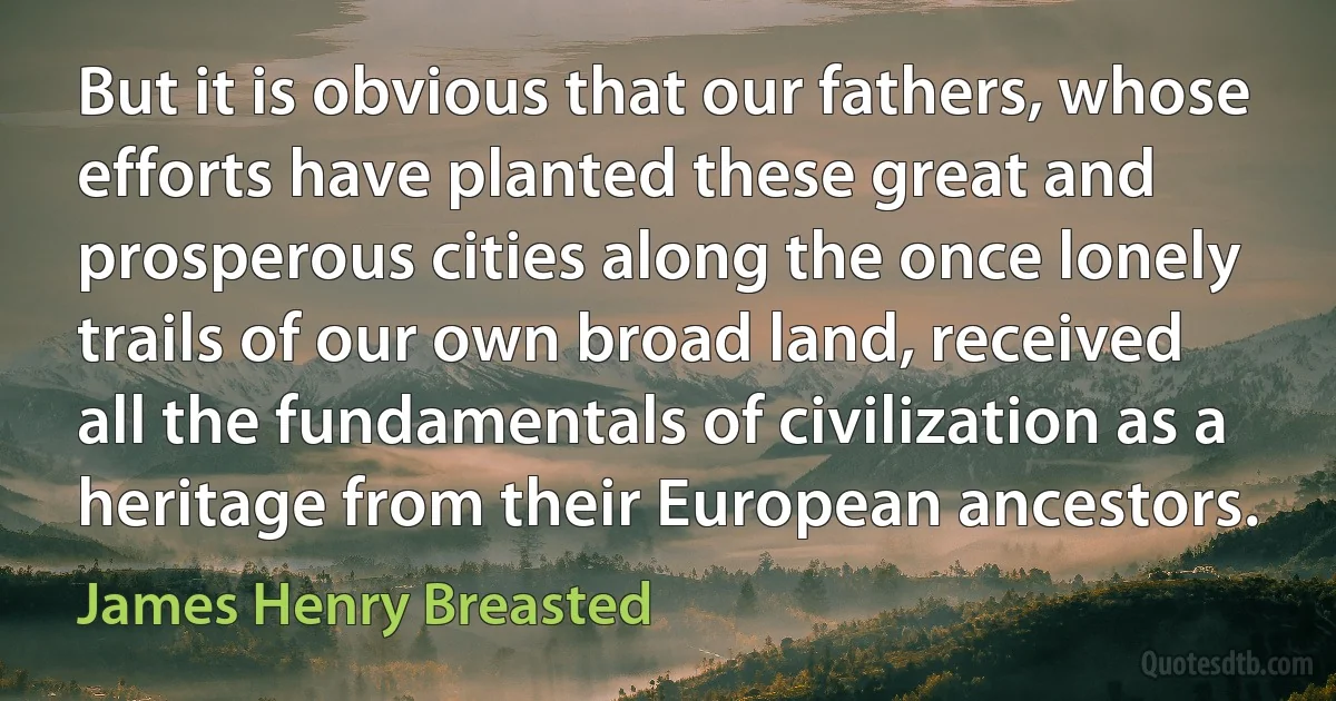 But it is obvious that our fathers, whose efforts have planted these great and prosperous cities along the once lonely trails of our own broad land, received all the fundamentals of civilization as a heritage from their European ancestors. (James Henry Breasted)