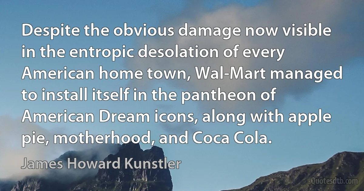 Despite the obvious damage now visible in the entropic desolation of every American home town, Wal-Mart managed to install itself in the pantheon of American Dream icons, along with apple pie, motherhood, and Coca Cola. (James Howard Kunstler)