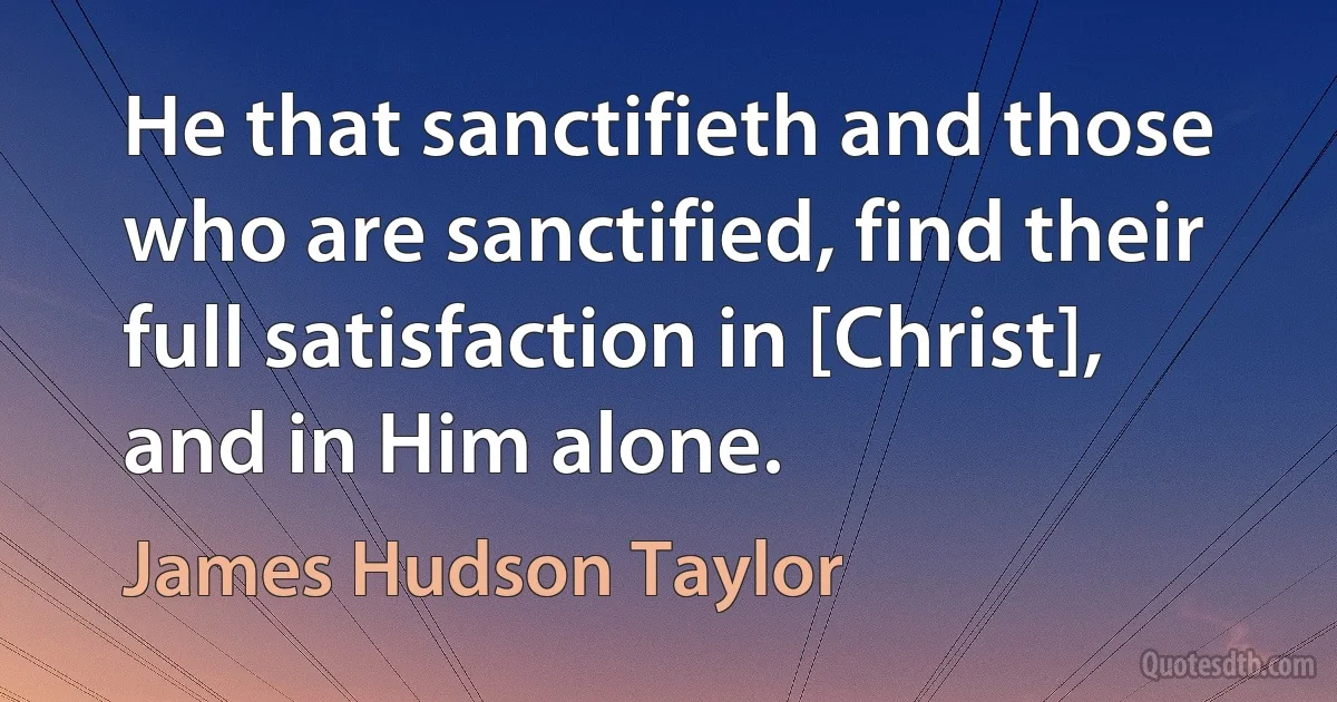 He that sanctifieth and those who are sanctified, find their full satisfaction in [Christ], and in Him alone. (James Hudson Taylor)