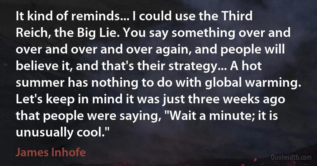 It kind of reminds... I could use the Third Reich, the Big Lie. You say something over and over and over and over again, and people will believe it, and that's their strategy... A hot summer has nothing to do with global warming. Let's keep in mind it was just three weeks ago that people were saying, "Wait a minute; it is unusually cool." (James Inhofe)