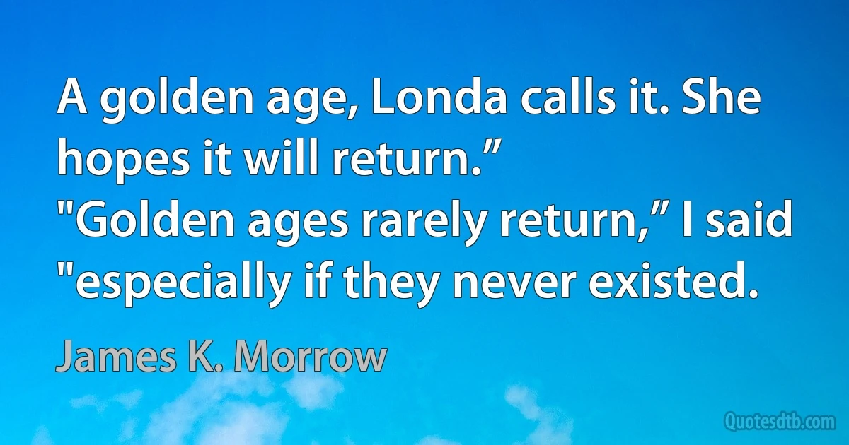 A golden age, Londa calls it. She hopes it will return.”
"Golden ages rarely return,” I said "especially if they never existed. (James K. Morrow)