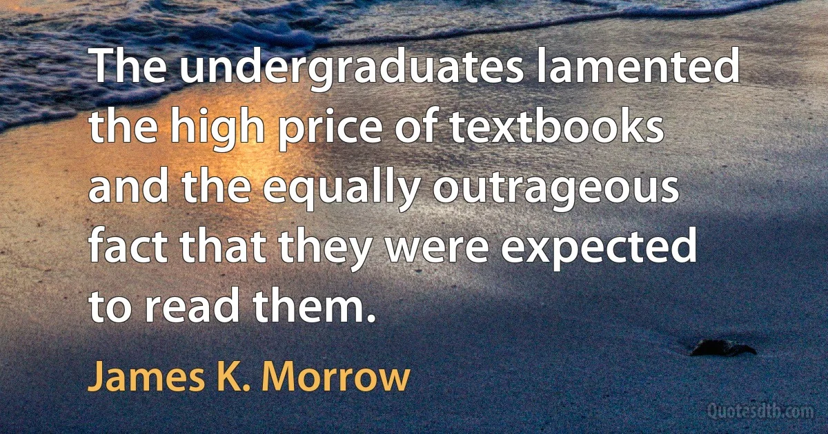 The undergraduates lamented the high price of textbooks and the equally outrageous fact that they were expected to read them. (James K. Morrow)