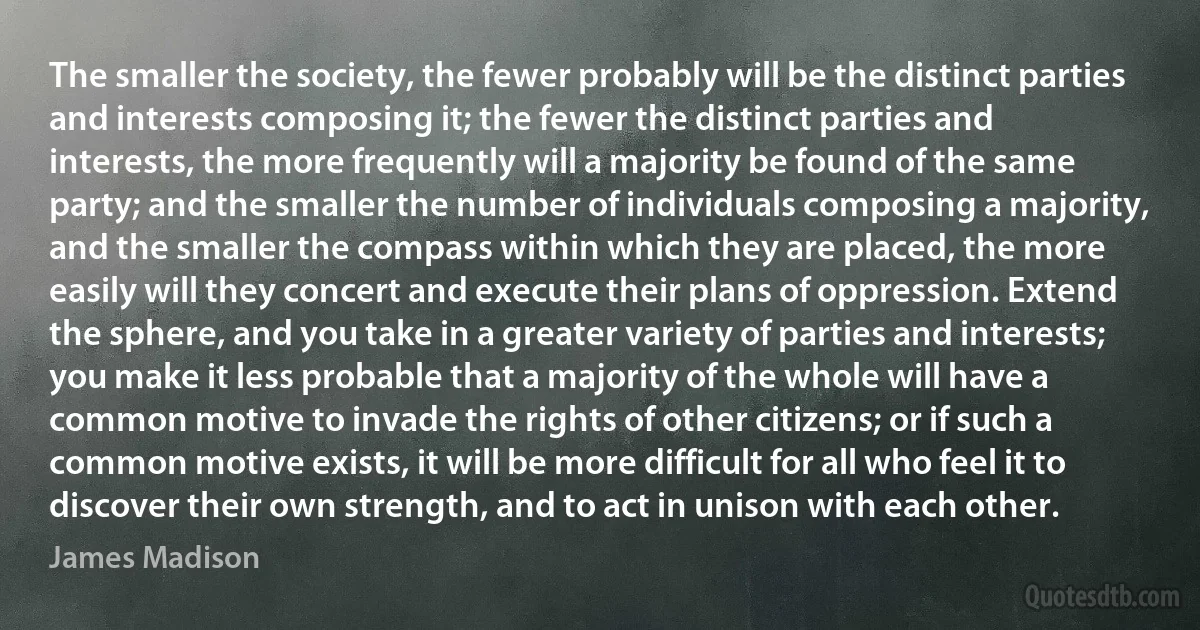 The smaller the society, the fewer probably will be the distinct parties and interests composing it; the fewer the distinct parties and interests, the more frequently will a majority be found of the same party; and the smaller the number of individuals composing a majority, and the smaller the compass within which they are placed, the more easily will they concert and execute their plans of oppression. Extend the sphere, and you take in a greater variety of parties and interests; you make it less probable that a majority of the whole will have a common motive to invade the rights of other citizens; or if such a common motive exists, it will be more difficult for all who feel it to discover their own strength, and to act in unison with each other. (James Madison)